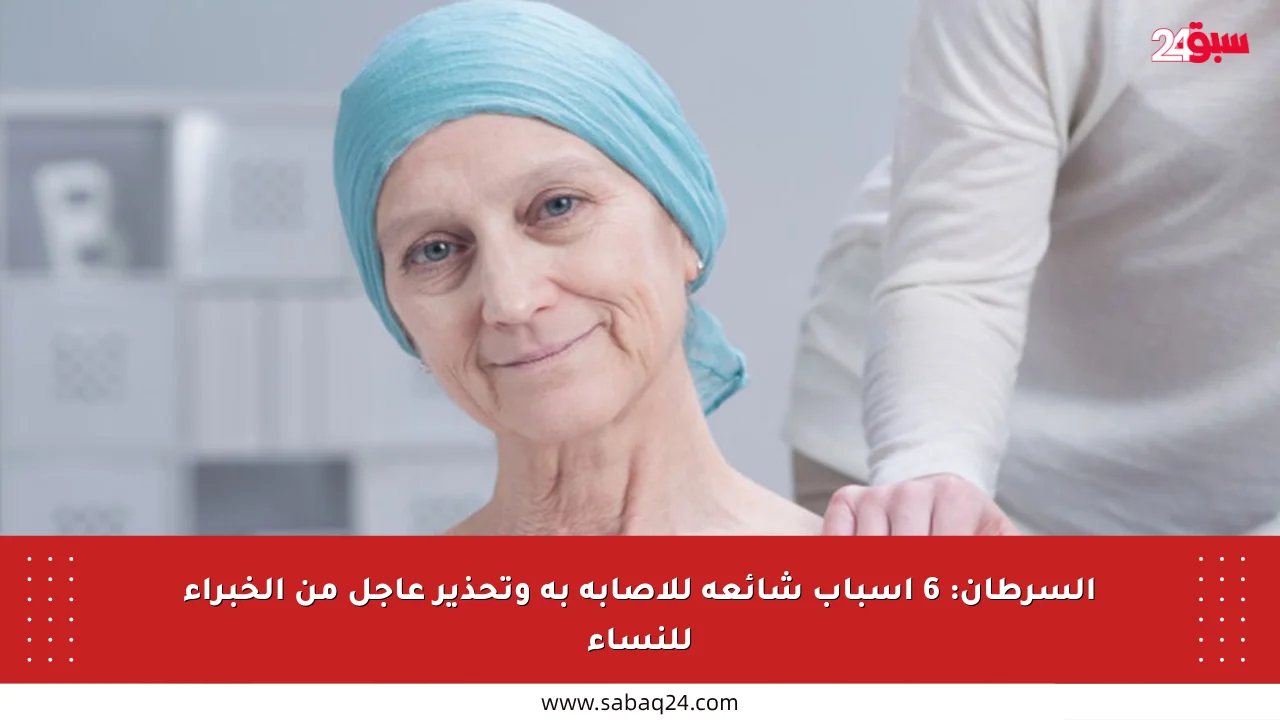 السرطان: 6 أسباب شائعة للإصابة به وتحذير عاجل من الخبراء للنساء